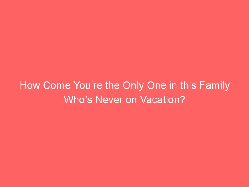 How Come You’re the Only One in this Family Who’s Never on Vacation?