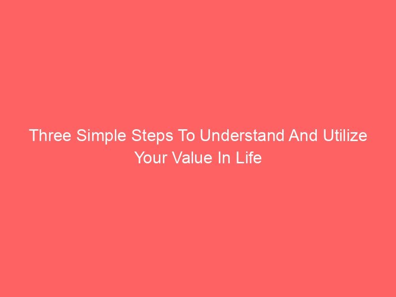 Three Simple Steps To Understand And Utilize Your Value In Life