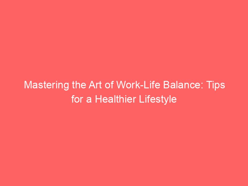 Mastering the Art of Work-Life Balance: Tips for a Healthier Lifestyle